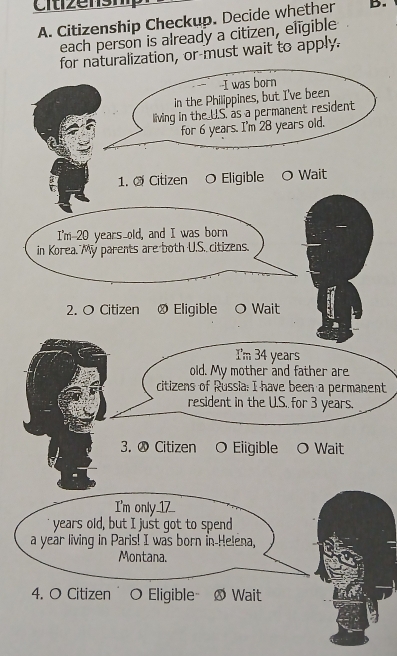 Citizenship Checkup. Decide whether B. 
each person is already a citizen, eligible 
forralization, or-must wait to apply. 
O Wait 
2. O Citizen ® Eligible O Wait 
I'm 34 years
old. My mother and father are 
citizens of Russia: I have been a permanent 
resident in the U.S. for 3 years. 
3. ⑳ Citizen O Eligible O Wait 
I'm only_1_ 
years old, but I just got to spend 
a year living in Paris! I was born in-Helena, 
Montana. 
4. O Citizen O Eligible Ø Wait