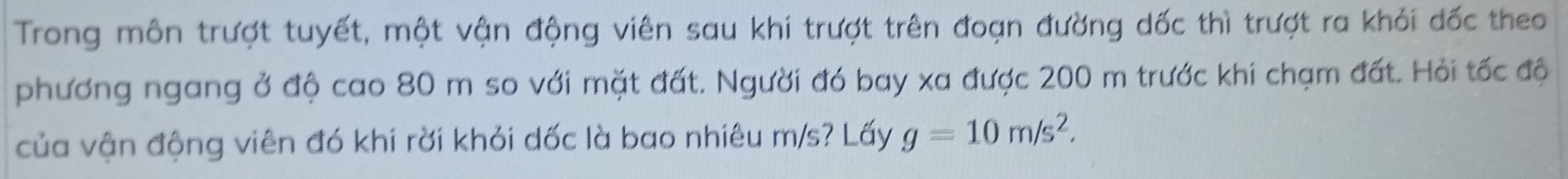 Trong môn trượt tuyết, một vận động viên sau khi trượt trên đoạn đường dốc thì trượt ra khỏi dốc theo 
phương ngang ở độ cao 80 m so với mặt đất. Người đó bay xa được 200 m trước khi chạm đất. Hỏi tốc độ 
của vận động viên đó khi rời khỏi dốc là bao nhiêu m/s? Lấy g=10m/s^2.