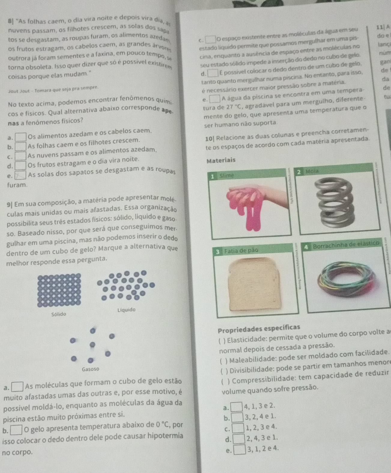 8] “As folhas caem, o dia vira noite e depois vira dia, a
nuvens passam, os filhotes crescem, as solas dos sapa
tos se desgastam, as roupas furam, os alimentos azedam C □ O espaço existente entre as moléculas da água em seu 11|A
outrora já foram sementes e a faxina, em pouco tempo, se estado líquido permite que possamos mergulhar em uma pis- do e
os frutos estragam, os cabelos caem, as grandes árvores
torna obsoleta. Isso quer dizer que só é possível existirem cina, enquanto a ausência de espaço entre as moléculas no lanç
seu estado sólido impede a inserção do dedo no cubo de gelo.
núm
coisas porque elas mudam."
d. □ É possível colocar o dedo dentro de um cubo de gelo, gan
tanto quanto mergulhar numa piscina. No entanto, para isso, de !
da
Jout Jout - Tomara que seja pra sempre.
de
No texto acima, podemos encontrar fenômenos quimi é necessário exercer maior pressão sobre a matéria.
□°
27°C , agradável para um mergulho, diferente- tu
cos e físicos. Qual alternativa abaixo corresponde ape tura de A água da piscina se encontra em uma tempera
mente do gelo, que apresenta uma temperatura que o
nas a fenômenos físicos?
ser humano não suporta
a. □ Os alimentos azedam e os cabelos caem.
10| Relacione as duas colunas e preencha corretamen-
b. ( As folhas caem e os filhotes crescem.
C. As nuvens passam e os alimentos azedam. te os espaços de acordo com cada matéria apresentada.
d. □ Os frutos estragam e o dia vira noite. Materiais
e. □ As solas dos sapatos se desgastam e as roupas
furam.
9| Em sua composição, a matéria pode apresentar molé-
culas mais unidas ou mais afastadas. Essa organização
possibilita seus três estados físicos: sólido, líquido e gaso
so. Baseado nisso, por que será que conseguimos mer-
gulhar em uma piscina, mas não podemos inserir o dedo
dentro de um cubo de gelo? Marque a alternativa que
melhor responde essa pergunta.
Propriedades específicas
) Elasticidade: permite que o volume do corpo volte a
normal depois de cessada a pressão.
C ) Maleabilidade: pode ser moldado com facilidade.
 ) Divisibilidade: pode se partir em tamanhos menor
a. □ As moléculas que formam o cubo de gelo estão  ) Compressibilidade: tem capacidade de reduzir
muito afastadas umas das outras e, por esse motivo, é
volume quando sofre pressão.
possível moldá-lo, enquanto as moléculas da água da
piscina estão muito próximas entre si. a. □ 4, 1, 3 e 2.
b. □ 3, 2, 4 e 1.
b. □ O gelo apresenta temperatura abaixo de 0°C , por
C. □ 1, 2, 3 e 4.
isso colocar o dedo dentro dele pode causar hipotermia
d. □ 2, 4, 3 e 1.
no corpo.
e. □ 3, 1, 2 e 4.