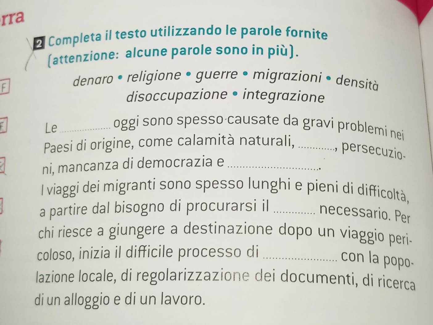 rra
* Completa il testo utilizzando le parole fornite
(attenzione: alcune parole sono in più).
F
denaro • religione • guerre • migrazioni • densità
disoccupazione • integrazione
Le_
oggi sono spesso causate da gravi problemi nei
Paesi di origine, come calamità naturali, .............., persecuzio-
ni, mancanza di democrazia e_
I viaggi dei migranti sono spesso lunghi e pieni di difficoltà,
a partire dal bisogno di procurarsi il_
necessario. Per
chi riesce a giungere a destinazione dopo un viaggio peri-
coloso, inizia il difficile processo di_
con la popo-
lazione locale, di regolarizzazione dei documenti, di ricerca
di un alloggio e di un lavoro.