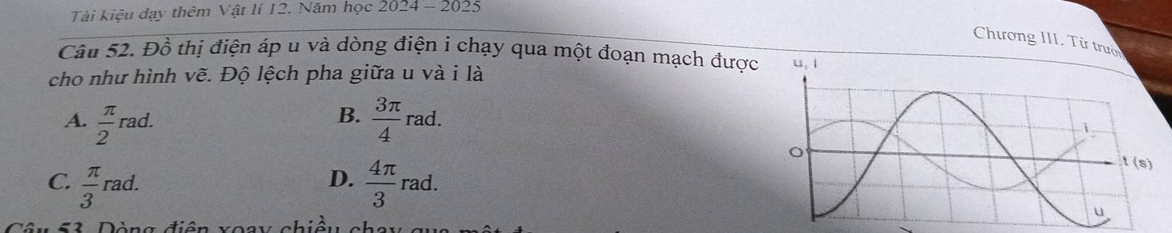 Tài kiệu dạy thêm Vật lí 12. Năm học 2024 - 2025
Chương III. Từ trườ
Câu 52. Đồ thị điện áp u và dòng điện i chạy qua một đoạn mạch được 
cho như hình vẽ. Độ lệch pha giữa u và i là
A.  π /2  1^2 a
B.  3π /4 rad.
C.  π /3 rad.  4π /3 rad.
D.
53 Dòng điện xoay chiều