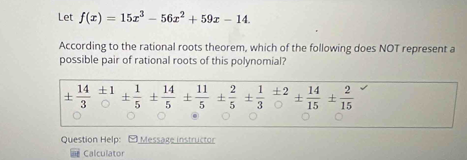 Let f(x)=15x^3-56x^2+59x-14. 
According to the rational roots theorem, which of the following does NOT represent a 
possible pair of rational roots of this polynomial?
±  14/3 beginarrayr ± 1 endarray ±  1/5 ±  14/5 ±  11/5  ±  2/5 ±  1/3 =± 2 endarray 14 t 14/15 ±  2/15 
Question Help: Message instructor 
Calculator