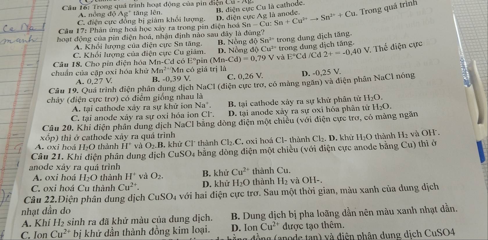 Trong quá trình hoạt động của pin điện Cu-Ag
B. điện cực Cu là cathode.
A. nồng độ Ág* tăng lên.
C. điện cực đồng bị giảm khối lượng. D. điện cực Ag là anode.
Câu 17: Phản ứng hoá học xảy ra trong pin điện hoá Sn-C u: Sn+Cu^(2+)to Sn^(2+)+Cu. Trong quá trình
hoạt động của pin điện hoá, nhận định nào sau đây là đúng?
A. Khối lượng của điện cực Sn tăng. B. Nồng độ Sn^(2+) trong dung dịch tăng.
C. Khối lượng của điện cực Cu giảm. D. Nồng độ Cu^(2+) trong dung dịch tăng.
Câu 18. Cho pin điện hóa M n-Cd có E° pin (Mn-Cd)=0,79V và E°C d /Cd 2+=-0,40V :  Thế điện cực
chuẩn của cặp oxi hóa khử Mn^(2+/)Mn có giá trị là
A. 0,27 V. B. -0,39 V. C. 0,26 V.
D. -0,25 V.
Câu 19. Quá trình điện phân dụng dịch NaCl (điện cực trơ, có màng ngăn) và điện phân NaCl nóng
chảy (điện cực trơ) có điểm giống nhau là
A. tại cathode xảy ra sự khử ion Na^+. B. tại cathode xảy ra sự khử phân tử H_2O.
C. tại anode xảy ra sự oxi hóa ion Cl. D. tại anode xảy ra sự oxi hóa phân tử H_2O.
Câu 20. Khi điện phân dung dịch NaCl bằng dòng điện một chiều (với điện cực trơ, có màng ngăn
xốp) thì ở cathode xảy ra quá trình
A. oxi hoá H₂O thành H^+ và O_2.B. khử Cl thành Cl_2.C.  oxi hoá Cl- thành Cl_2 .D. khử H_2O thành H_2 và OH .
Câu 21. Khi điện phân dung dịch CuSO_4 bằng dòng điện một chiều (với điện cực anode bằng Cu) thì ở
anode xảy ra quá trình
A. oxi hoá H_2O thành H^+ và O_2. B. khử Cu^(2+) thành Cu.
C. oxi hoá Cu thành Cu^(2+). D. khử H_2O thành H_2 và OH-.
Câu 22.Điện phân dung dịch CuSe _4 với hai điện cực trơ. Sau một thời gian, màu xanh của dung dịch
nhạt dần do
A. Khí H_2 sinh ra đã khử màu của dung dịch. B. Dung dịch bị pha loãng dần nên màu xanh nhạt dần.
C. Ion Cu^(2+) bị khử dần thành đồng kim loại. D. Ion Cu^(2+) được tạo thêm.
g đ ồ  g a no de tan) v à điện phân dung dịch CuSO4