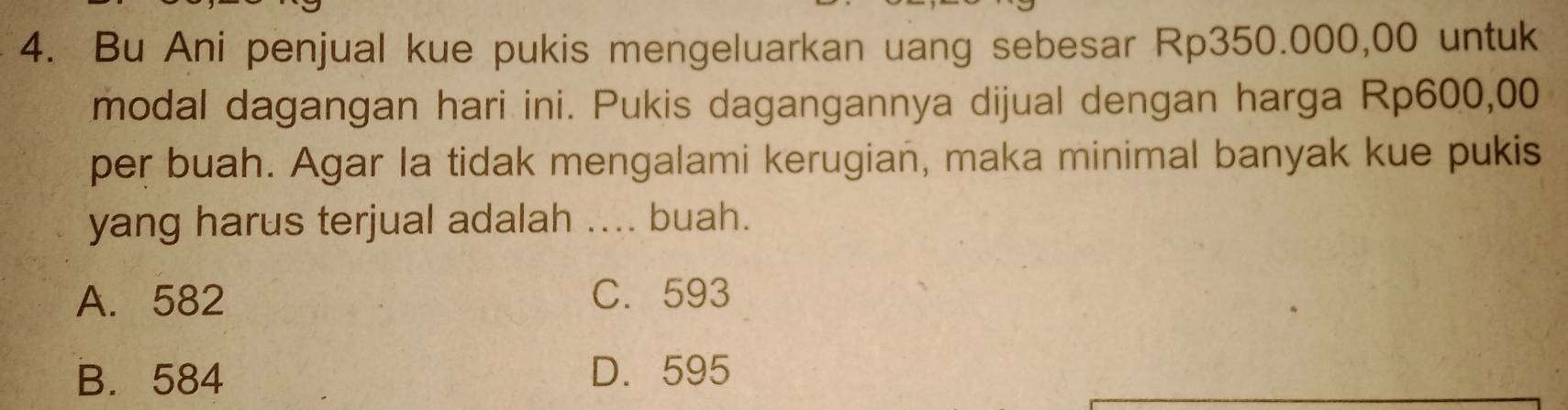 Bu Ani penjual kue pukis mengeluarkan uang sebesar Rp350.000,00 untuk
modal dagangan hari ini. Pukis dagangannya dijual dengan harga Rp600,00
per buah. Agar la tidak mengalami kerugian, maka minimal banyak kue pukis
yang harus terjual adalah .... buah.
A. 582 C. 593
B. 584 D. 595