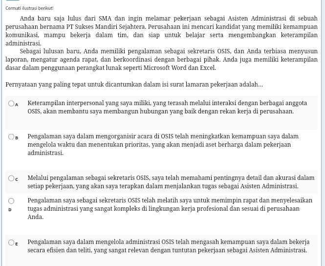 Cermati ilustrasi berikut!
Anda baru saja lulus dari SMA dan ingin melamar pekerjaan sebagai Asisten Administrasi di sebuah
perusahaan bernama PT Sukses Mandiri Sejahtera. Perusahaan ini mencari kandidat yang memiliki kemampuan
komunikasi, mampu bekerja dalam tim, dan siap untuk belajar serta mengembangkan keterampilan
administrasi.
Sebagai lulusan baru, Anda memiliki pengalaman sebagai sekretaris OSIS, dan Anda terbiasa menyusun
laporan, mengatur agenda rapat, dan berkoordinasi dengan berbagai pihak. Anda juga memiliki keterampilan
dasar dalam penggunaan perangkat lunak seperti Microsoft Word dan Excel.
Pernyataan yang paling tepat untuk dicantumkan dalam isi surat lamaran pekerjaan adalah...
A Keterampilan interpersonal yang saya miliki, yang terasah melalui interaksi dengan berbagai anggota
OSIS, akan membantu saya membangun hubungan yang baik dengan rekan kerja di perusahaan.
Pengalaman saya dalam mengorganisir acara di OSIS telah meningkatkan kemampuan saya dalam
mengelola waktu dan menentukan prioritas, yang akan menjadi aset berharga dalam pekerjaan
administrasi.
cí Melalui pengalaman sebagai sekretaris OSIS, saya telah memahami pentingnya detail dan akurasi dalam
setiap pekerjaan, yang akan saya terapkan dalam menjalankan tugas sebagai Asisten Administrasi.
Pengalaman saya sebagai sekretaris OSIS telah melatih saya untuk memimpin rapat dan menyelesaikan
tugas administrasi yang sangat kompleks di lingkungan kerja profesional dan sesuai di perusahaan
Anda.
D Pengalaman saya dalam mengelola administrasi OSIS telah mengasah kemampuan saya dalam bekerja
secara efisien dan teliti, yang sangat relevan dengan tuntutan pekerjaan sebagai Asisten Administrasi.