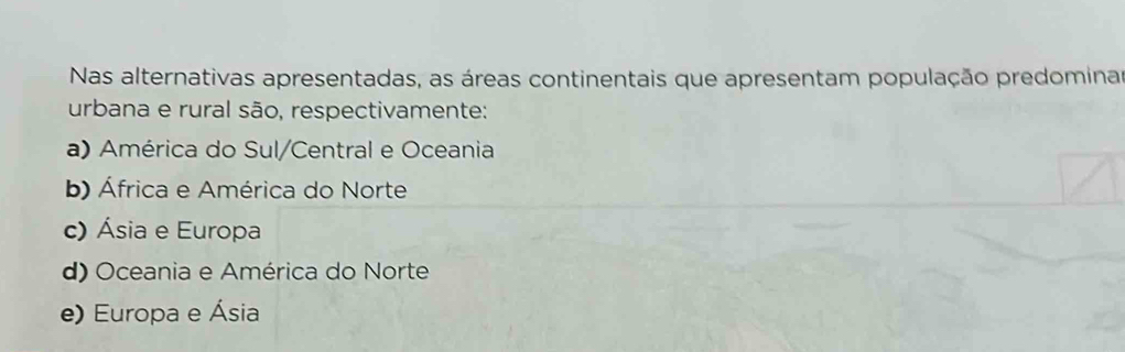 Nas alternativas apresentadas, as áreas continentais que apresentam população predominar
urbana e rural são, respectivamente:
a) América do Sul/Central e Oceania
b) África e América do Norte
c) Ásia e Europa
d) Oceania e América do Norte
e) Europa e Ásia