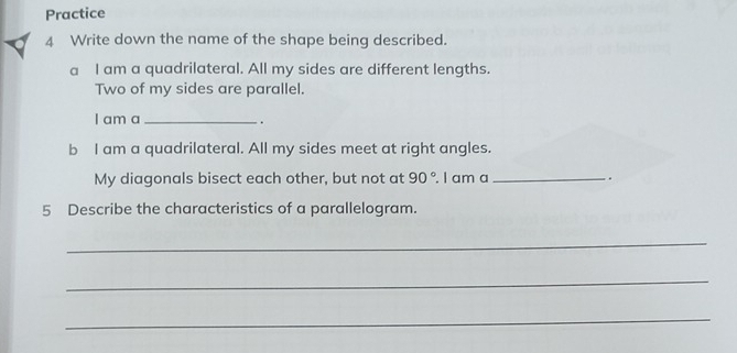 Practice 
4 Write down the name of the shape being described. 
a I am a quadrilateral. All my sides are different lengths. 
Two of my sides are parallel. 
I am a_ 
. . 
b I am a quadrilateral. All my sides meet at right angles. 
My diagonals bisect each other, but not at 90°. I am a _. 
5 Describe the characteristics of a parallelogram. 
_ 
_ 
_