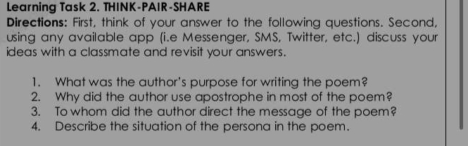 Learning Task 2. THINK-PAIR-SHARE 
Directions: First, think of your answer to the following questions. Second, 
using any available app (i.e Messenger, SMS, Twitter, etc.) discuss your 
ideas with a classmate and revisit your answers. 
1. What was the author's purpose for writing the poem? 
2. Why did the author use apostrophe in most of the poem? 
3. To whom did the author direct the message of the poem? 
4. Describe the situation of the persona in the poem.