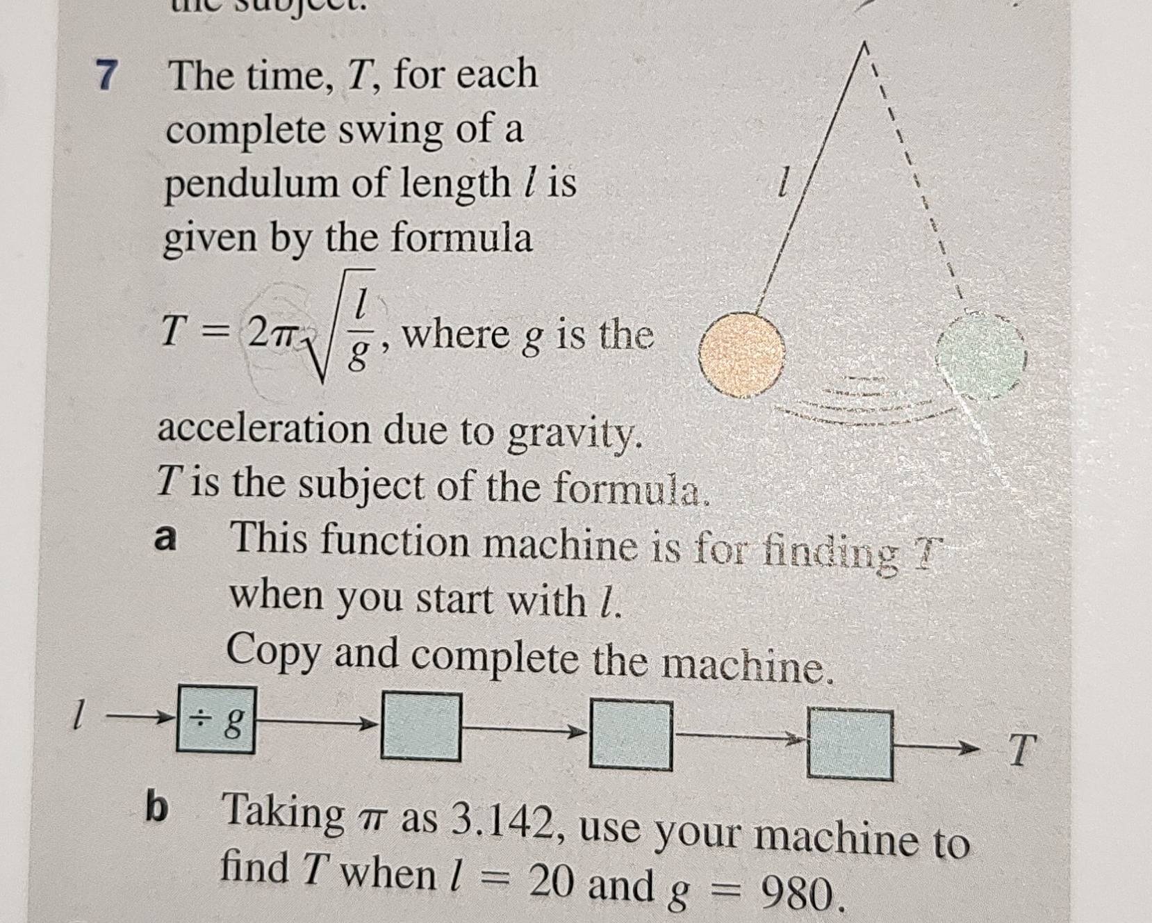 the subfect. 
7 The time, T, for each 
complete swing of a 
pendulum of length / is 
given by the formula
T=2π sqrt(frac l)g , where g is the 
acceleration due to gravity. 
Tis the subject of the formula. 
a This function machine is for finding T
when you start with l. 
Copy and complete the machine.
l
/ g
□
=□ z=□°
□ 
T 
b Taking π as 3.142, use your machine to 
find T when l=20 and g=980.