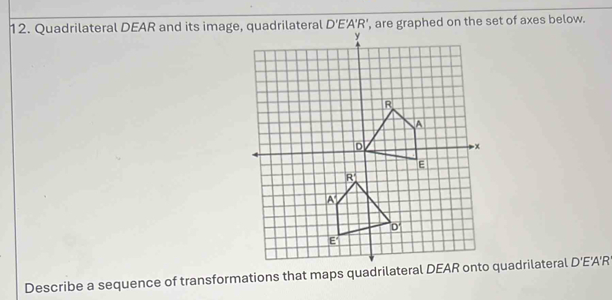 Quadrilateral DEAR and its imagerilateral D'E'A'R' , are graphed on the set of axes below.
Describe a sequence of transformations that maps quadrilatera quadrilateral D' E'A'R