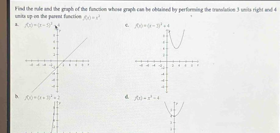 Find the rule and the graph of the function whose graph can be obtained by performing the translation 3 units right and 4
units up on the parent function f(x)=x^2
a.c. f(x)=(x-3)^2+4

b. f(x)=(x+3)^2+2 d. f(x)=x^2-4
y
6
4
2