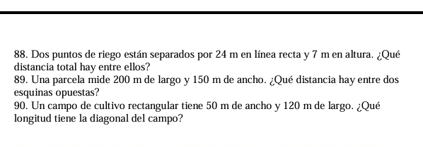 Dos puntos de riego están separados por 24 m en línea recta y 7 m en altura. ¿Qué 
distancia total hay entre ellos? 
89. Una parcela mide 200 m de largo y 150 m de ancho. ¿Qué distancia hay entre dos 
esquinas opuestas? 
90. Un campo de cultivo rectangular tiene 50 m de ancho y 120 m de largo. ¿Qué 
longitud tiene la diagonal del campo?