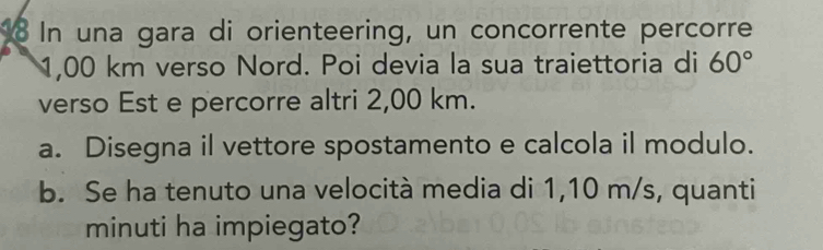 In una gara di orienteering, un concorrente percorre
1,00 km verso Nord. Poi devia la sua traiettoria di 60°
verso Est e percorre altri 2,00 km. 
a. Disegna il vettore spostamento e calcola il modulo. 
b. Se ha tenuto una velocità media di 1,10 m/s, quanti 
minuti ha impiegato?