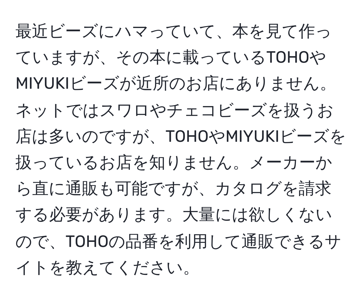 最近ビーズにハマっていて、本を見て作っていますが、その本に載っているTOHOやMIYUKIビーズが近所のお店にありません。ネットではスワロやチェコビーズを扱うお店は多いのですが、TOHOやMIYUKIビーズを扱っているお店を知りません。メーカーから直に通販も可能ですが、カタログを請求する必要があります。大量には欲しくないので、TOHOの品番を利用して通販できるサイトを教えてください。