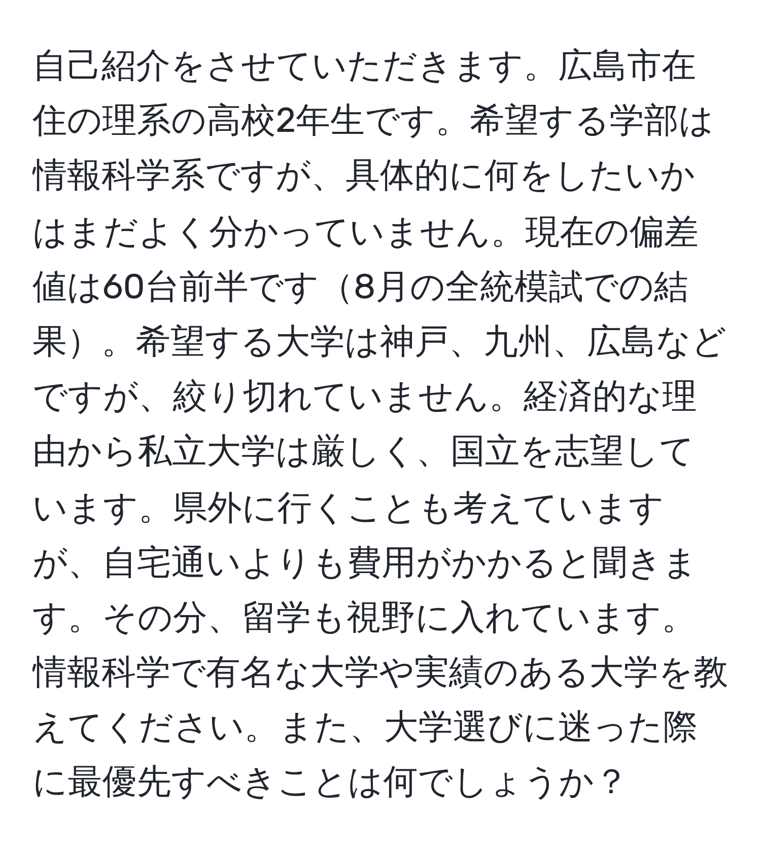 自己紹介をさせていただきます。広島市在住の理系の高校2年生です。希望する学部は情報科学系ですが、具体的に何をしたいかはまだよく分かっていません。現在の偏差値は60台前半です8月の全統模試での結果。希望する大学は神戸、九州、広島などですが、絞り切れていません。経済的な理由から私立大学は厳しく、国立を志望しています。県外に行くことも考えていますが、自宅通いよりも費用がかかると聞きます。その分、留学も視野に入れています。情報科学で有名な大学や実績のある大学を教えてください。また、大学選びに迷った際に最優先すべきことは何でしょうか？