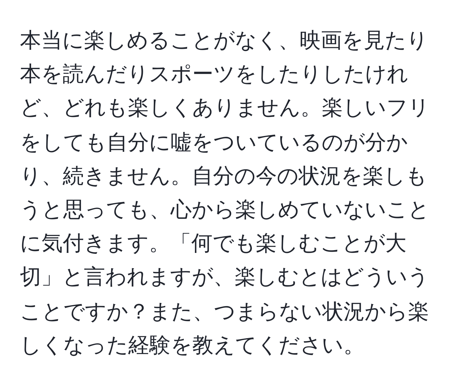 本当に楽しめることがなく、映画を見たり本を読んだりスポーツをしたりしたけれど、どれも楽しくありません。楽しいフリをしても自分に嘘をついているのが分かり、続きません。自分の今の状況を楽しもうと思っても、心から楽しめていないことに気付きます。「何でも楽しむことが大切」と言われますが、楽しむとはどういうことですか？また、つまらない状況から楽しくなった経験を教えてください。