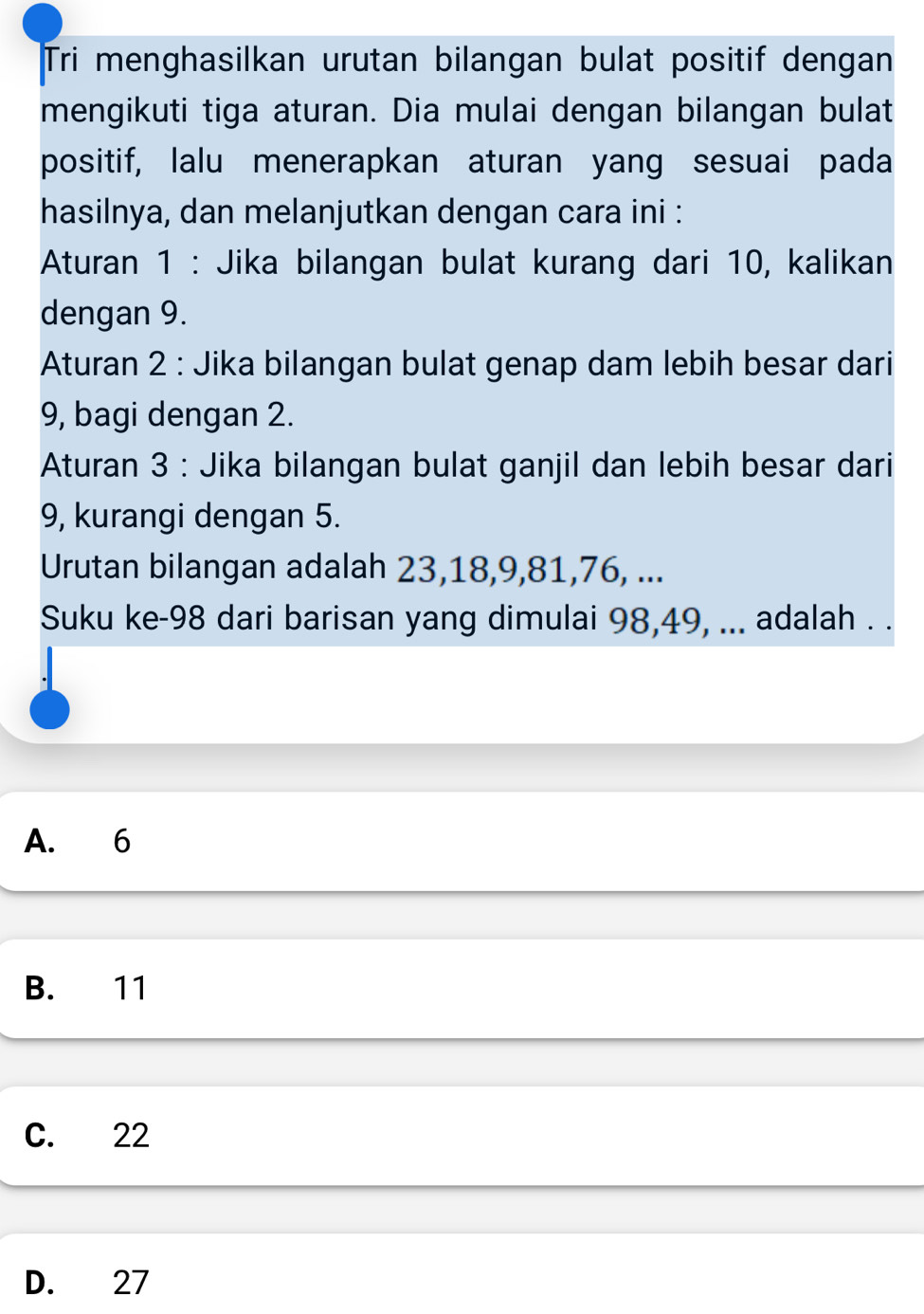 Tri menghasilkan urutan bilangan bulat positif dengan
mengikuti tiga aturan. Dia mulai dengan bilangan bulat
positif, lalu menerapkan aturan yang sesuai pada
hasilnya, dan melanjutkan dengan cara ini :
Aturan 1 : Jika bilangan bulat kurang dari 10, kalikan
dengan 9.
Aturan 2 : Jika bilangan bulat genap dam lebih besar dari
9, bagi dengan 2.
Aturan 3 : Jika bilangan bulat ganjil dan lebih besar dari
9, kurangi dengan 5.
Urutan bilangan adalah 23, 18, 9, 81, 76, ...
Suku ke- 98 dari barisan yang dimulai 98, 49, ... adalah . .
A. 6
B. 11
C. 22
D. 27