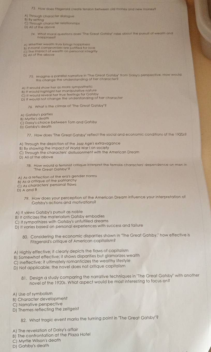 How does Fitzgerald create tension between old money and new money?
A) Through character dialogue
B) By setting
C) Through character relationships
D) All of the above
74. What moral questions does "The Great Gatsby" raise about the pursult of wealth and
happiness
Aj Whether wealth truly brings happiness
A if moral compromises are justified for love
C) The impact of wealth on personal integrity
Dj All of the above
75. Imagine a parallel narrative in ''The Great Gatsby'' from Daisy's perspective. How would
this change the understanding of her character?
A) It would show her as more sympathetic
B) It would highlight her manipulative nature
C) It would reveal her true feelings for Gatsby
D) It would not change the understanding of her character
76. What is the climax of 'The Great Gatsby'?
A) Gatsby's parties
B) Myrtie's death
C) Daisy's choice between Tom and Gatsby
D) Gatsby's death
77. How does 'The Great Gatsby' reflect the social and economic conditions of the 1920s?
A) Through the depiction of the Jazz Age's extravagance
B) By showing the impact of World War I on society
C) Through the characters' disillusionment with the American Dream
D) All of the above
78. How would a feminist critique interpret the female characters' dependence on men in
''The Great Gatsby''?
A) As a reflection of the era's gender norms
B) As a critique of the patriarchy
C) As characters' personal flaws
D) A and B
79. How does your perception of the American Dream influence your interpretation of
Gatsby's actions and motivations?
A) It views Gatsby's pursuit as noble
B) It criticizes the materialism Gatsby embodies
C) It sympathizes with Gatsby's unfulfilled dreams
D) It varies based on personal experiences with success and failure
80. Considering the economic disparities shown in 'The Great Gatsby," how effective is
Fitzgerald's critique of American capitalism?
A) Highly effective; it clearly depicts the flaws of capitalism
B) Somewhat effective; it shows disparities but glamorizes wealth
C) Ineffective; it ultimately romanticizes the wealthy lifestyle
D) Not applicable; the novel does not critique capitalism
81. Design a study comparing the narrative techniques in 'The Great Gatsby' with another
novel of the 1920s. What aspect would be most interesting to focus on?
A) Use of symbolism
B) Character development
C) Narrative perspective
D) Themes reflecting the zeitgeist
82. What tragic event marks the turning point in 'The Great Gatsby'?
A) The revelation of Daisy's affair
B) The confrontation at the Plaza Hotel
C) Myrtle Wilson's death
D) Gatsby's death