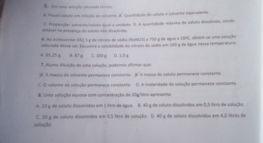 Em uma solução saturada temos:
A. Pouco soluto em relação ao solvente. B. Quantidade de soluto e solvente equivalente.
C. Proporção: solvente/soluto igual a unidade. D. A quantidade máxima de soluto dissolvida, sendo
estável na presença do soluto não dissolvido.
6. Ao acrescentar 652,5 g de nitrato de sódio (NaNO3) a 750 g de água a 20^(_ circ)C , obtém se uma solução
saturada desse sal. Encontre a solubilidade do nitrato de sódio em 100 g de água nessa temperatura:
A. 65,25 g. B. 87 g. C. 100 g. D. 1,0 g.
7. Numa diluição de uma solução, podemos afirmar que:
A. A massa do solvente permanece constante. B. A massa do soluto permanece constante.
C. O volume da solução permanece constante. D. A molaridade da solução permanece constante.
8. Uma solução aquosa com concentração de 20g/litro apresenta:
A. 20 g de soluto dissolvidos em 1 litro de água. B. 40 g de soluto dissolvidos em 0,5 litro de solução.
C. 10 g de soluto dissolvidos em 0,5 litro de solução. D. 40 g de soluto dissolvidos em 4,0 litros de
solução