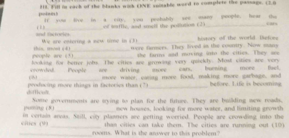 Fill in each of the blanks with ONE suitable word to complete the passage. (2.0 
points) 
If you live in a city you probably see many people. hear the 
(1)_ of traffic, and smell the pollution (2)_ cars 
and factories 
We are entering a new time in (3)_ history of the world. Defore 
this. most (4)_ were farmers. They lived in the country. Now many 
people are (5)_ the farms and moving into the cities. They are 
looking for better jobs. The cities are growing very quickly. Most cities are very 
crowded. People are driving more cars, burning more fuel, 
(8)_ more water, eating more food, making more garbage, and 
producing more things in factories than (7)_ before. Life is becoming 
difficult. 
Some governments are trying to plan for the future. They are building new roads. 
putting (8) _new houses, looking for more water, and limiting growth 
in certain areas. Still, city planners are getting worried. People are crowding into the 
cíties (9) _than cities can take them. The cities are running out (10) 
_rooms. What is the answer to this problem?