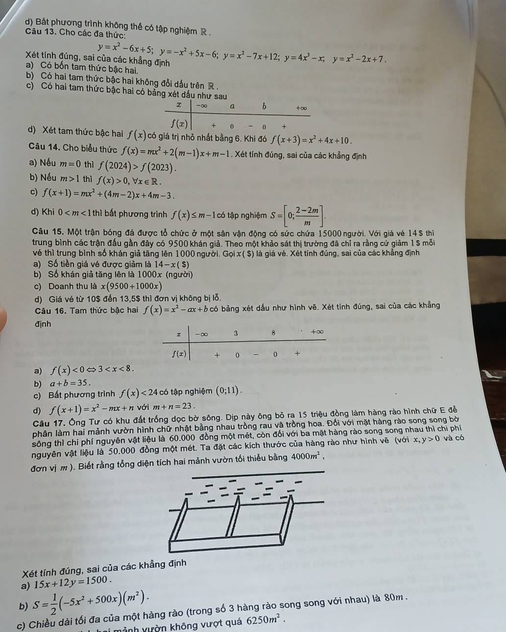 Bắt phương trình không thế có tập nghiệm R .
Câu 13. Cho các đa thức:
Xét tính đúng, sai của các khẳng định y=x^2-6x+5;y=-x^2+5x-6;y=x^2-7x+12;y=4x^3-x;y=x^2-2x+7.
a) Có bốn tam thức bậc hai.
b) Có hai tam thức bậc hai không đổi dấu trên R .
c) Có hai tam thức bậc hai có bảng xét dấu như sa
d) Xét tam thức bậc hai f(x) có giá trị nhỏ nhất bằng 6. Khi đó f(x+3)=x^2+4x+10.
Câu 14. Cho biểu thức f(x)=mx^2+2(m-1)x+m-1. Xét tính đúng, sai của các khẳng định
a) Nếu m=0 thì f(2024)>f(2023).
b) Nếu m>1 thì f(x)>0,forall x∈ R.
c) f(x+1)=mx^2+(4m-2)x+4m-3.
d) Khi 0 bất phương trình f(x)≤ m-1 Có  ập nghiệm S=[0; (2-2m)/m ].
Câu 15. Một trận bóng đá được tổ chức ở một sân vận động có sức chứa 15000 người. Với giá vé 14$ thì
trung bình các trận đấu gần đây có 9500 khán giả. Theo một khảo sát thị trường đã chỉ ra rằng cứ giảm 1 $ mỗi
vé thì trung bình số khán giả tăng lên 1000 người. Gọi x( $) là giá vé. Xét tính đúng, sai của các khẳng định
a) Số tiền giá vé được giảm là 14-x($)
b) Số khán giả tăng lên là 1000x (người)
c) Doanh thu là x(9500+1000x)
d) Giá vé từ 10$ đến 13,5$ thì đơn vị không bị lỗ.
Câu 16. Tam thức bậc hai f(x)=x^2-ax+b có bảng xét dấu như hình vē. Xét tính đúng, sai của các khẳng
định
a) f(x)<0</tex> 3
b) a+b=35.
c) Bất phương trình f(x)<24</tex> có tập nghiệm (0;11).
d) f(x+1)=x^2-mx+n với m+n=23.
Câu 17. Ông Tư có khu đất trống dọc bờ sông. Dịp này ông bỏ ra 15 triệu đồng làm hàng rào hình chữ E đề
phân làm hai mảnh vườn hình chữ nhật bằng nhau trồng rau và trồng hoa. Đối với mặt hàng rào song song bời
sông thì chi phí nguyên vật liệu là 60.000 đồng một mét, còn đối với ba mặt hàng rào song song nhau thì chi phí
nguyên vật liệu là 50.000 đồng một mét. Ta đặt các kích thước của hàng rào như hình vẽ (với x y>0 và có
đơn vị m ). Biết rằng tổng diện tích hai mảnh vườn tối thiểu bằng 4000m^2,
Xét tính đúng, sai của các khẳng định
a) 15x+12y=1500.
b) S= 1/2 (-5x^2+500x)(m^2).
c) Chiều dài tối đa của một hàng rào (trong số 3 hàng rào song song với nhau) là 80m .
Lại mảnh vườn không vượt quá 6250m^2.