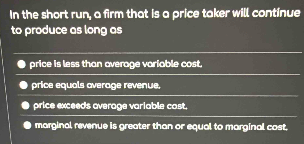 In the short run, a firm that is a price taker will continue
to produce as long as
price is less than average variable cost.
price equals average revenue.
price exceeds average variable cost.
marginal revenue is greater than or equal to marginal cost.