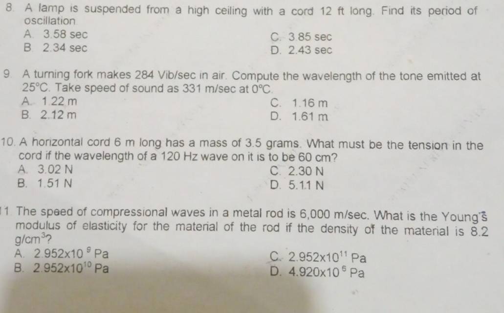 A lamp is suspended from a high ceiling with a cord 12 ft long. Find its period of
oscillation
A. 3.58 sec C. 3.85 sec
B. 2.34 sec
D. 2.43 sec
9. A turning fork makes 284 Vib/sec in air. Compute the wavelength of the tone emitted at
25°C. Take speed of sound as 331 m/sec at 0°C.
A. 1.22 m C. 1.16 m
B. 2.12 m D. 1.61 m
10. A horizontal cord 6 m long has a mass of 3.5 grams. What must be the tension in the
cord if the wavelength of a 120 Hz wave on it is to be 60 cm?
A. 3.02 N C. 2.30 N
B. 1.51 N D. 5.1.1 N
1. The speed of compressional waves in a metal rod is 6,000 m/sec. What is the Young
modulus of elasticity for the material of the rod if the density of the material is 8.2
g/cm^3 2
A. 2.952* 10^9Pa C. 2.952* 10^(11)Pa
B. 2.952* 10^(10)Pa D. 4.920* 10^6Pa