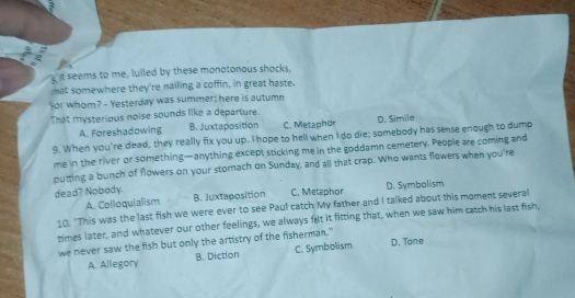 seems to me, lulled by these monotonous shocks,
at somewhere they're nailing a coffin, in great haste.
for whom? - Yesterday was summer; here is autumn
That mysterious noise sounds like a departure.
A. Foreshadowing B. Juxtaposition C. Metaphor D. Simile
9. When you're dead, they really fix you up. Thope to hell when I do die; somebody has sense enough to dump
me in the river or something—anything except sticking me in the goddamn cemetery. People are coming and
putting a bunch of flowers on your stomach on Sunday, and all that crap. Who wants flowers when you're
dead? Nobody. C. Metaphor
A. Colloquialism B. Juxtaposition D. Symbolism
10. "This was the last fish we were ever to see Paul catch My father and I talked about this moment several
times later, and whatever our other feelings, we always felt it fitting that, when we saw him catch his last fish,
we never saw the fish but only the artistry of the fisherman."
A. Allegory B. Diction C. Symbolism D. Tone