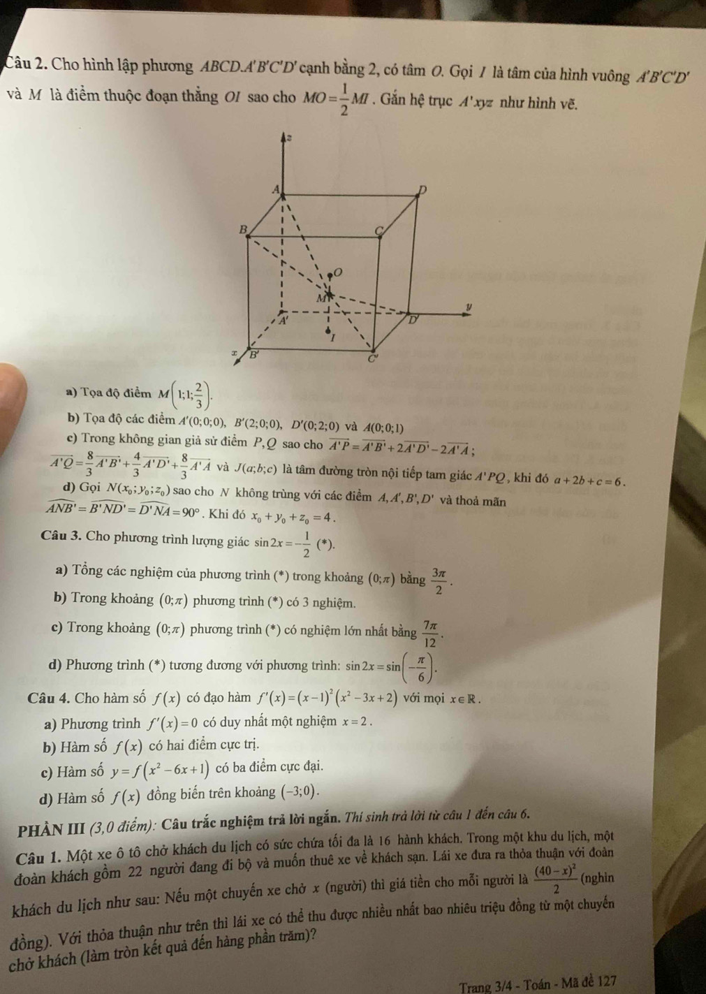 Cho hình lập phương ABCD.A'B'C'D' cạnh bằng 2, có tâm O. Gọi / là tâm của hình vuông A'B'C'D'
và Mô là điểm thuộc đoạn thẳng OI sao cho MO= 1/2 MI. Gắn hệ trục A'xy z như hình vẽ.
a) Tọa độ điểm M(1;1; 2/3 ).
b) Tọa độ các điểm A'(0;0;0),B'(2;0;0),D'(0;2;0) và A(0;0;1)
c) Trong không gian giả sử điểm P,Q sao cho vector A'P=vector A'B'+2vector A'D'-2vector A'A;
overline A'Q= 8/3 overline A'B'+ 4/3 overline A'D'+ 8/3 overline A'A và J(a;b;c) là tâm đường tròn nội tiếp tam giác A'PQ, khi đó a+2b+c=6.
d) Gọi N(x_0;y_0;z_0) sao cho N không trùng với các điểm A, A', B' D' và thoả mãn
widehat ANB'=widehat B'ND'=widehat D'NA=90°. Khi đó x_0+y_0+z_0=4.
Câu 3. Cho phương trình lượng giác sin 2x=- 1/2 (*).
a) Tổng các nghiệm của phương trình (*) trong khoảng (0;π ) bằng  3π /2 .
b) Trong khoảng (0;π ) phương trình (*) có 3 nghiệm.
c) Trong khoảng (0;π ) phương trình (*) có nghiệm lớn nhất bằng  7π /12 .
d) Phương trình (*) tương đương với phương trình: sin 2x=sin (- π /6 ).
Câu 4. Cho hàm số f(x) có đạo hàm f'(x)=(x-1)^2(x^2-3x+2) với mọi x∈ R.
a) Phương trình f'(x)=0 có duy nhất một nghiệm x=2.
b) Hàm số f(x) có hai điểm cực trị.
c) Hàm số y=f(x^2-6x+1) có ba điểm cực đại.
d) Hàm số f(x) đồng biến trên khoảng (-3;0).
PHÀN III (3,0 điểm): Câu trắc nghiệm trả lời ngắn. Thí sinh trả lời từ câu 1 đến câu 6.
Câu 1. Một xe ô tô chở khách du lịch có sức chứa tối đa là 16 hành khách. Trong một khu du lịch, một
đoàn khách gồm 22 người đang đi bộ và muốn thuê xe về khách sạn. Lái xe đưa ra thỏa thuận với đoàn
khách du lịch như sau: Nếu một chuyến xe chở x (người) thì giá tiền cho mỗi người là frac (40-x)^22 (nghin
đồng). Với thỏa thuận như trên thì lái xe có thể thu được nhiều nhất bao nhiêu triệu đồng từ một chuyến
chở khách (làm tròn kết quả đến hàng phần trăm)?
Trang 3/4 - Toán - Mã đề 127