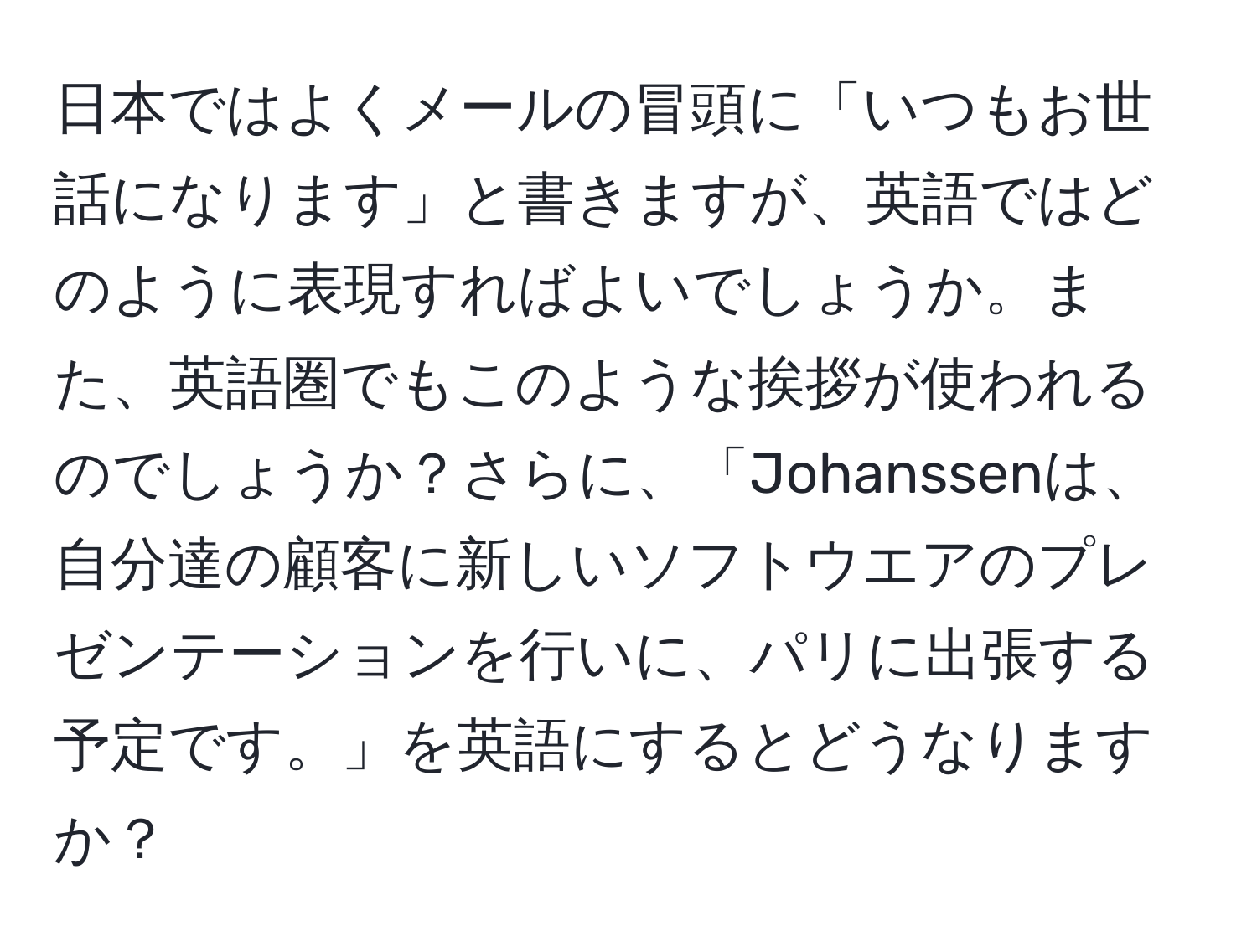 日本ではよくメールの冒頭に「いつもお世話になります」と書きますが、英語ではどのように表現すればよいでしょうか。また、英語圏でもこのような挨拶が使われるのでしょうか？さらに、「Johanssenは、自分達の顧客に新しいソフトウエアのプレゼンテーションを行いに、パリに出張する予定です。」を英語にするとどうなりますか？