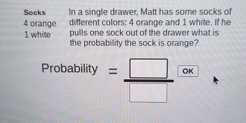 Socks In a single drawer, Matt has some socks of
4 orange different colors: 4 orange and 1 white. If he
1 white pulls one sock out of the drawer what is 
the probability the sock is orange? 
Probability = □ /□   OK