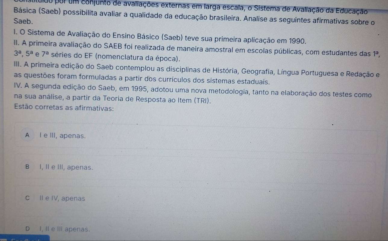 cítuldo por um conjunto de avaliações externas em larga escala, o Sistema de Avaliação da Educação
Básica (Saeb) possibilita avaliar a qualidade da educação brasileira. Analise as seguintes afirmativas sobre o
Saeb.
I. O Sistema de Avaliação do Ensino Básico (Saeb) teve sua primeira aplicação em 1990.
II. A primeira avaliação do SAEB foi realizada de maneira amostral em escolas públicas, com estudantes das 1^a,
3^a, 5^a e 7^a séries do EF (nomenclatura da época).
III. A primeira edição do Saeb contemplou as disciplinas de História, Geografia, Língua Portuguesa e Redação e
as questões foram formuladas a partir dos currículos dos sistemas estaduais.
IV. A segunda edição do Saeb, em 1995, adotou uma nova metodologia, tanto na elaboração dos testes como
na sua análise, a partir da Teoria de Resposta ao Item (TRI).
Estão corretas as afirmativas:
A I e III, apenas.
B I, II e III, apenas.
c II e IV, apenas
D I, I e Il apenas.