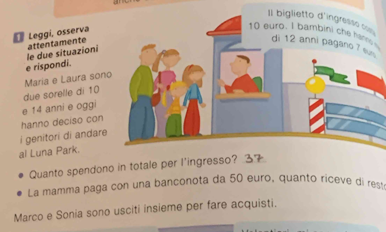 am 
Leggi, osserva 
attentamente 
le due situazioni 
e rispondi. 
Maria e Laura son 
due sorelle di 10
e 14 anni e oggi 
hanno deciso con 
i genitori di andare 
al Luna Park. 
Quanto spendono in totale per l'ing 
La mamma paga con una banconota da 50 euro, quanto riceve di resté 
Marco e Sonia sono usciti insieme per fare acquisti.