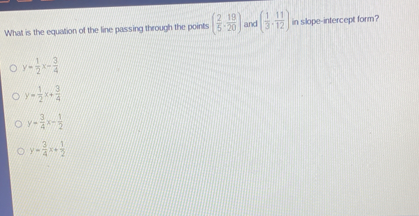 What is the equation of the line passing through the points ( 2/5 ·  19/20 ) and ( 1/3 , 11/12 ) in slope-intercept form?
y= 1/2 x- 3/4 
y= 1/2 x+ 3/4 
y= 3/4 x- 1/2 
y= 3/4 x+ 1/2 