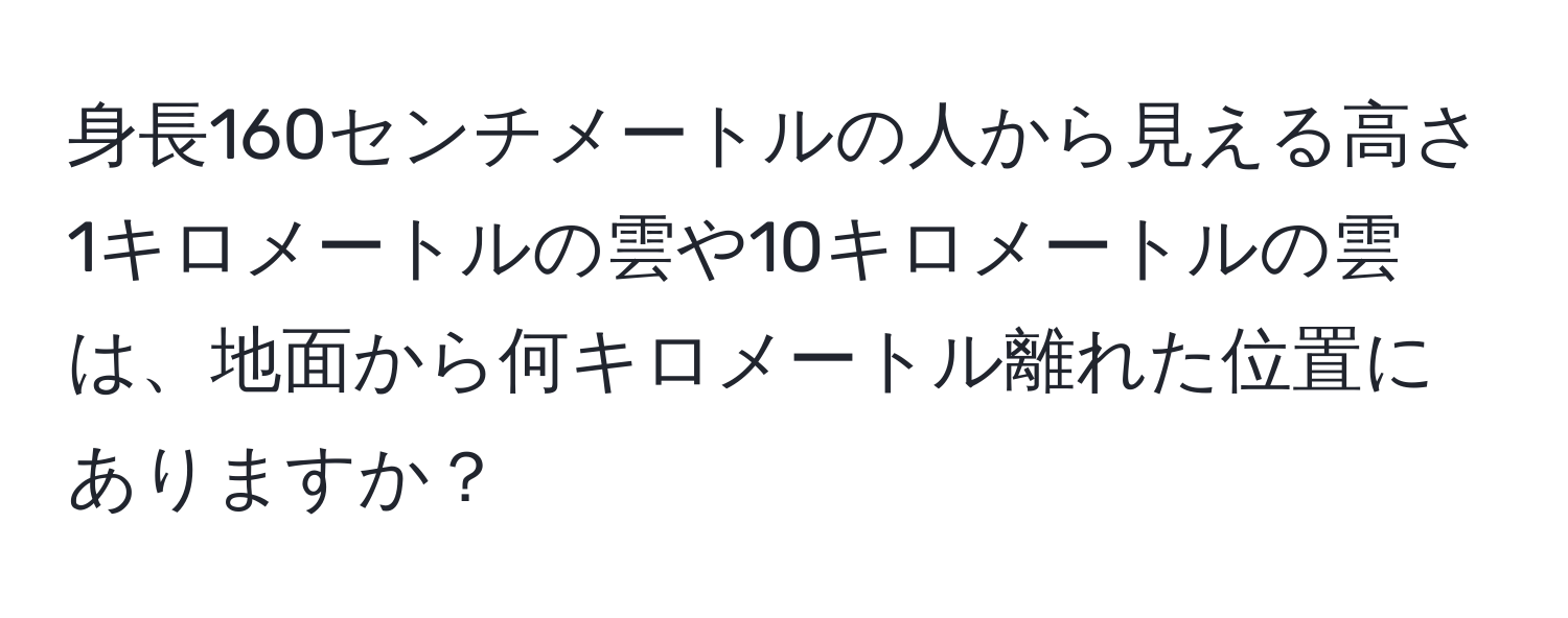 身長160センチメートルの人から見える高さ1キロメートルの雲や10キロメートルの雲は、地面から何キロメートル離れた位置にありますか？