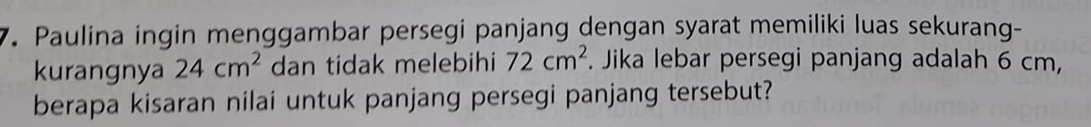 Paulina ingin menggambar persegi panjang dengan syarat memiliki luas sekurang- 
kurangnya 24cm^2 dan tidak melebihi 72cm^2. Jika lebar persegi panjang adalah 6 cm, 
berapa kisaran nilai untuk panjang persegi panjang tersebut?