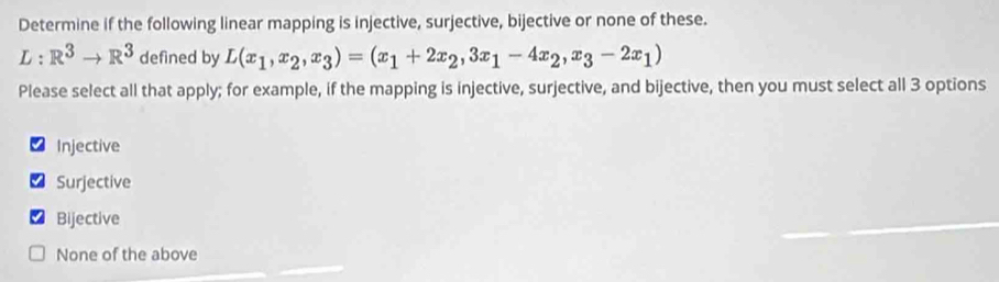 Determine if the following linear mapping is injective, surjective, bijective or none of these.
L:R^3to R^3 defined by L(x_1,x_2,x_3)=(x_1+2x_2,3x_1-4x_2,x_3-2x_1)
Please select all that apply; for example, if the mapping is injective, surjective, and bijective, then you must select all 3 options
Injective
Surjective
Bijective
None of the above