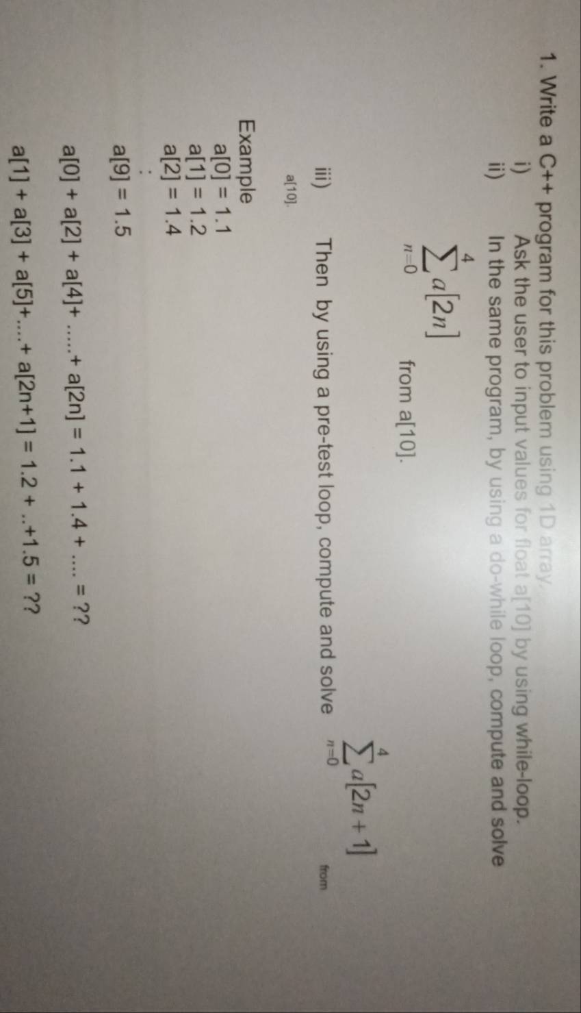 Write a C++ program for this problem using 1D array. 
i) Ask the user to input values for float a[10] by using while-loop. 
i) In the same program, by using a do-while loop, compute and solve
sumlimits _(n=0)^4a[2n] a[10]. 
from
sumlimits _(n=0)^4a[2n+1]
iii) Then by using a pre-test loop, compute and solve from
a[10]. 
Example
a[0]=1.1
a[1]=1.2
a[2]=1.4
a[9]=1.5
a[0]+a[2]+a[4]+.....+a[2n]=1.1+1.4+....=? ?
a[1]+a[3]+a[5]+...+a[2n+1]=1.2+...+1.5=? ?