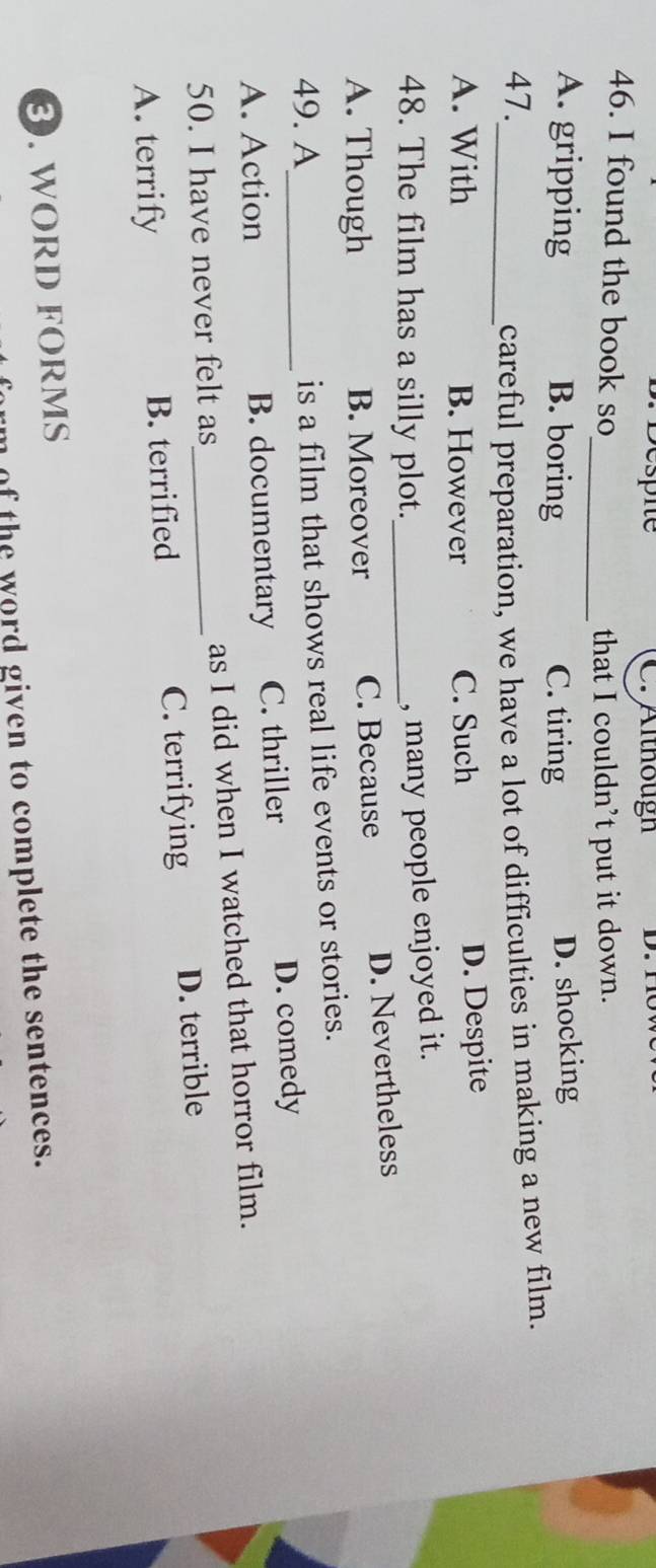 Br Despie C. Althougn
46. I found the book so
_that I couldn’t put it down.
A. gripping B. boring C. tiring
D. shocking
47._ careful preparation, we have a lot of difficulties in making a new film.
A. With B. However C. Such
D. Despite
48. The film has a silly plot._
, many people enjoyed it.
A. Though B. Moreover C. Because D. Nevertheless
49. A_ is a film that shows real life events or stories.
A. Action B. documentary C. thriller D. comedy
50. I have never felt as_ as I did when I watched that horror film.
A. terrify B. terrified C. terrifying D. terrible
③. WORD FORMS
im of the word given to complete the sentences.