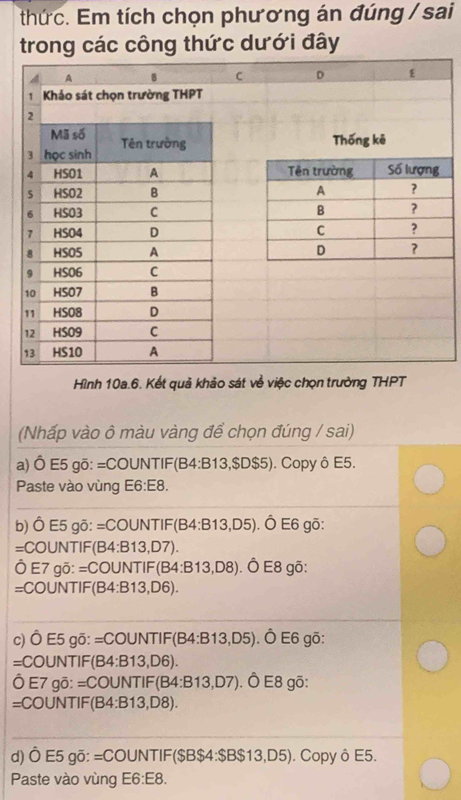 thức. Em tích chọn phương án đúng / sai 
trong các công thức dưới đây 
Hình 10a.6. Kết quả khảo sát về việc chọn trường THPT 
(Nhấp vào ô màu vàng để chọn đúng / sai) 
a) Ô E5 gõ: =COUNTIF(B4: B13, $D$5). Copy ô E5. 
Paste vào vùng E6:E8. 
b) Ô E5 gõ: =COUNTIF(B4: B13, D5). ). Ô E6 gō: 
=COUNTIF(B4: B13, D7). 
Ô E7 gõ: =COUNTIF(B4: B13, D8). ). Ô E8 gõ: 
=COUNTIF(B4:B13, D6). 
c) Ô E5 gõ: =COUNTIF(B4: B13,D5) ). Ô E6 gõ: 
=COUNTIF(B4: B13, D6). 
Ô E7 gõ: =COUNTIF(B4: B13, D7). Ô E8 gõ: 
=COUNTIF(B4: B13, D8). 
d) Ô E5 gõ: =COUNTIF($B $4 : $B$13, D5). Copy ô E5. 
Paste vào vùng E6: E8.