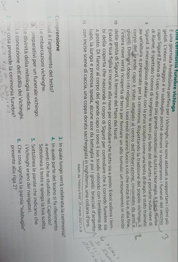 Una cerimonia funebre vichinga
È una giornata freddissima perfino per i Vichinghi, che sono abituati a sopportare i climi più
gelidi. L'intero villaggio è in subbuglio perché domani si svolgeranno i funerali del vecchio
capo Sigurd Zanna di Lupo, uno dei più grandi condottieri di tutta la Norvegia. A Eskol, Barba
di Rame, è spettato l’onore di scegliere le armi più belle del defunto e portarle sulla nave di
5 Sigurd. Il meraviglioso drakkar, con la prua scolpita come una testa di drago, è stato trainato
su un’altura e preparato per la cerimonia. Rispettando la tradizione del popolo vichingo, il
corpo del grande capo è stato adagiato al centro dell'imbarcazione, circondato da armi e
gioielli. Domani, dopo i riti religiosi, i suoi eredi daranno fuoco a ciò che resta di lui e, alla fine,
l’intera nave verrà ricoperta di terra per formare un alto tumulo: un monumento in ricordo
10 delle gesta di Sigurd, il terrore del Mare del Nord.
Eskol e sua figlia si recano alla nave per controllare che tutto sia a posto. Eskol solleva i lem-
bi della coperta che nasconde il corpo di Sigurd per controllare che il corredo funebre sia
a posto. Di fianco al corpo del grande capo ci sono il suo scudo rotondo con l’emblema del
lupo, la lunga e preziosa spada, alcune asce da battaglia e poi i gioielli: bracciali d’argento
15 con incise scene di caccia, una coppa dorata saccheggiata in Inghilterra, una collana d’oro.
Adatt. da ''History Kids'', 25 marzo 2021, n. 8
Comprensione  3. In quale luogo verrà celebrata la cerimonia?
1. Qual è l'argomento del testo? 4. In quale parte del brano si fa riferimento
A Le imbarcazioni vichinghe. a eventi che hai studiato nel Capitolo?
Sottolinea il testo e spiega la tua scelta.
B preparativi per un funerale vichingo.
5. Sottolinea le parole che indicano che
Le divinità della mitologia nordica.
i Vichinghi erano dei navigatori.
La concezione dell'aldilà dei Vichinghi. 6. Che cosa significa la parola “subbuglio”
2. Che cosa prevede la cerimonia funebre? presente alla riga 2?