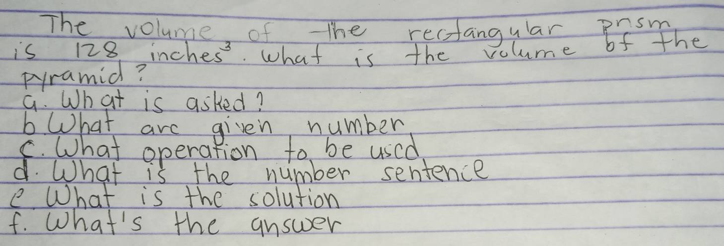 The volume of The rectangular prsm 
is 128 inch es^3 what is the volume of the 
pramid? 
G. What is asked? 
b What are given number 
C. What operation to be used 
d. What is the number sentence 
e What is the solution 
f. What's the answer