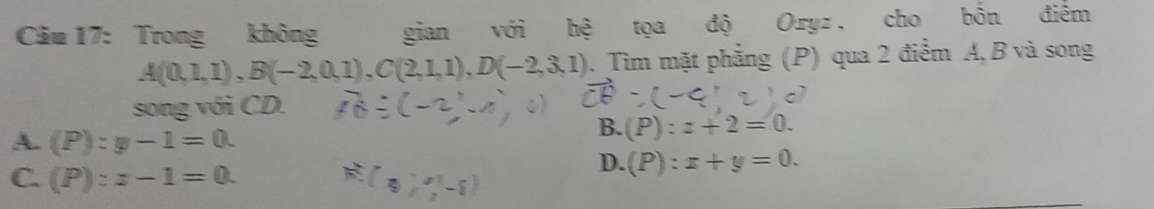 Trong không gian với hệ tọa độ Oryz. cho bốn điểm
A(0,1,1), B(-2,0,1), C(2,1,1), D(-2,3,1). Tìm mặt phẳng (P) qua 2 điểm A, B và song
song với CD.
A. (P):y-1=0.
B. (P):z+2=0.
C. (P):z-1=0. 
a
D. (P):x+y=0.