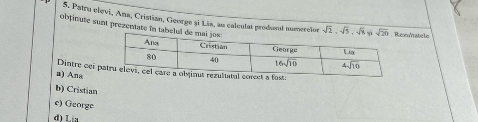 Patru clevi, Ana, Cristian, George și Lia, au calculat produsul numerelor sqrt(2),sqrt(5),sqrt(8) ultatele
obținute sunt prezentate în ta
Dintre cei pt:
a) Ana
b) Cristian
c) George
d) Lia