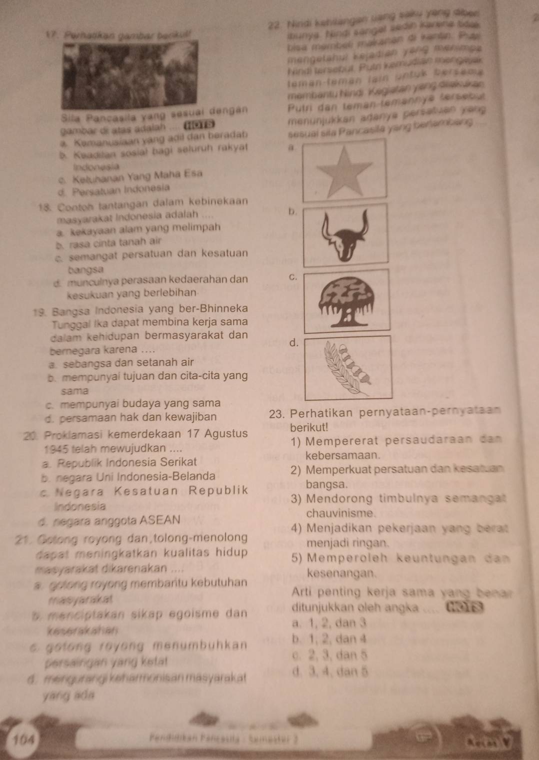 Nirdi kehilangan sang saku yang sibee
17. Perhatkan gambar bankul!
ibunya. Nindi sangel sedin karena tidee. a 
bisa membeli makanan di kantn. Pay
mengetahui Kejadian yŏng menimpa
Nind) tersebut. Putr kemudian mengwak
téman-téman lain untuk bersama
membantu Nindi Kegiatan yang diakukan
Sila Pancasila yang sesuai dengán Putri dan teman temannye térsenut
menunjukkan adanya persatuan yang
gambar de atas adalah .... (o1s
Kemanusiaan yang adil dan beradab sesual sila Pancasila yang berlambang
b. Keadilan sosial bagi seluruh rakyat a
Indonesia
c. Keluhanan Yang Maha Esa
d. Persatuan Indonesia
18. Contoh tantangan dalam kebinekaan
masyarakat Indonesia adalah ....
b
a. kekayaan alam yang melimpah
b. rasa cinta tanah air
c. semangat persatuan dan kesatuan
bangsa
d. munculnya perasaan kedaerahan dan C
kesukuan yang berlebihan
19. Bangsa Indonesia yang ber-Bhinneka
Tunggal Ika dapat membina kerja sama
dalam kehidupan bermasyarakat dan d
bernegara karena ....
a sebangsa dan setanah air
b.mempunyai tujuan dan cita-cita yang
sama
c. mempunyai budaya yang sama
d. persamaan hak dan kewajiban 23. Perhatikan pernyataan-pernyataan
20. Proklamasi kemerdekaan 17 Agustus berikut!
1945 telah mewujudkan .... 1) Mempererat persaudaraan dan
kebersamaan.
a. Republik Indonesia Serikat
b. negara Uni Indonesia-Belanda 2) Memperkuat persatuan dan kesatuan
bangsa.
Negara Kesatuan Republik 3) Mendorong timbulnya semangat
Indonesia
d. negara anggota ASEAN
chauvinisme.
4) Menjadikan pekerjaan yang berat
21. Gotong royong dan,tolong-menolong menjadi ringan.
dapat meningkatkan kualitas hidup .  5)  Memperöleh keüntüngan dan
masyarakat dikarenakan .... kesenangan.
a. gotong royong membartu kebutuhan
Arti penting kerja sama yang benar
masyarakat
s menciptakan sikap egoisme dan ditunjukkan oleh angka .... (96
a. 1, 2, dan 3
keserakahan
e golong royong menumbühkan b. 1, 2, dan 4
persaingan yang ketat
c. 2, 3, dan 5
d. mengurangi keharmonisan masyarakat d. 3.4. dan 5
yang ada
104  Fandigikan Fançasila - Semester 2 amy