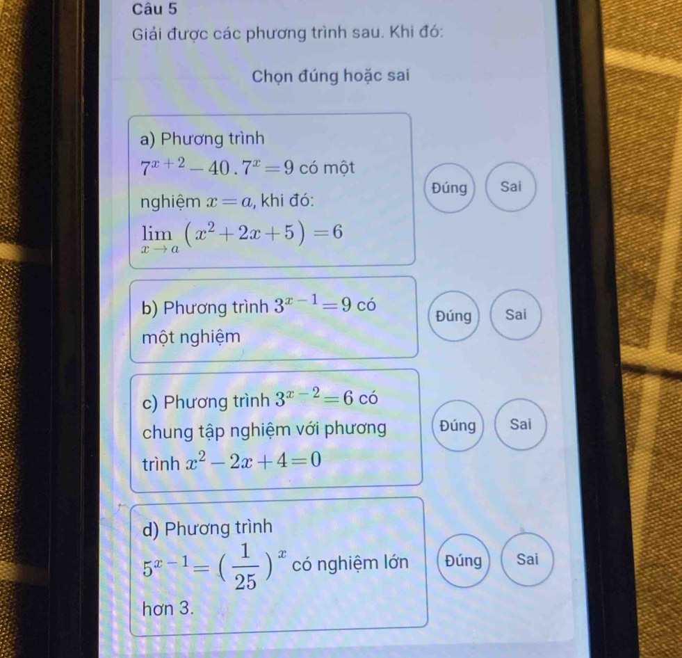 Giải được các phương trình sau. Khi đó: 
Chọn đúng hoặc sai 
a) Phương trình
7^(x+2)-40.7^x=9 có một 
Đúng Sai 
nghiệm x=a , khi đó:
limlimits _xto a(x^2+2x+5)=6
b) Phương trình 3^(x-1)=9 có Đúng Sai 
một nghiệm 
c) Phương trình 3^(x-2)=6 có 
chung tập nghiệm với phương Đúng Sai 
trình x^2-2x+4=0
d) Phương trình
5^(x-1)=( 1/25 )^x có nghiệm lớn Đúng Sai 
hơn 3.