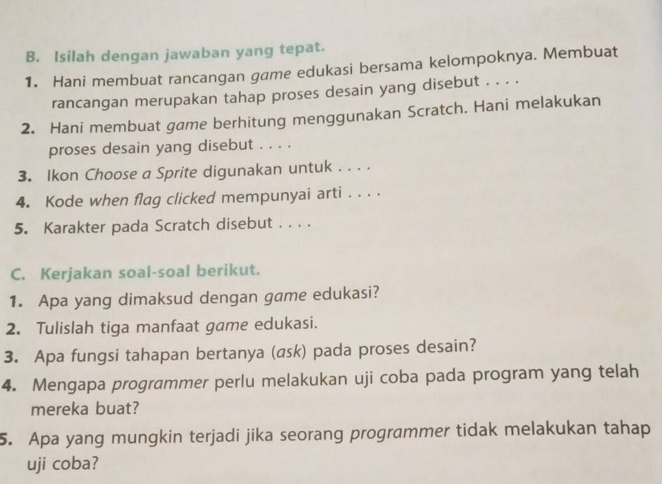 Isilah dengan jawaban yang tepat. 
1. Hani membuat rancangan game edukasi bersama kelompoknya. Membuat 
rancangan merupakan tahap proses desain yang disebut . . . . 
2. Hani membuat game berhitung menggunakan Scratch. Hani melakukan 
proses desain yang disebut . . . . 
3. Ikon Choose a Sprite digunakan untuk . . . . 
4. Kode when flag clicked mempunyai arti . . . . 
5. Karakter pada Scratch disebut . . . . 
C. Kerjakan soal-soal berikut. 
1. Apa yang dimaksud dengan game edukasi? 
2. Tulislah tiga manfaat game edukasi. 
3. Apa fungsi tahapan bertanya (ask) pada proses desain? 
4. Mengapa programmer perlu melakukan uji coba pada program yang telah 
mereka buat? 
5. Apa yang mungkin terjadi jika seorang programmer tidak melakukan tahap 
uji coba?