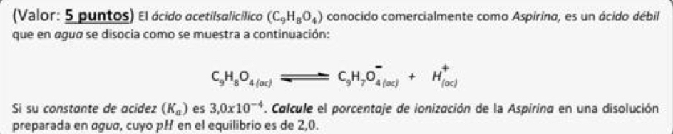 (Valor: 5 puntos) El ácido acetilsalicílico (C_9H_8O_4) conocido comercialmente como Aspirina, es un ácido débil 
que en agua se disocia como se muestra a continuación:
C_9H_8O_4(oc)leftharpoons C_9H_7O_(4(oc))^-+H_(loc))^+
Si su constante de acídez (K_a) es 3,0x10^(-4) *. Calcule el porcentaje de ionización de la Aspirina en una disolución 
preparada en água, cuyo pH en el equilibrio es de 2,0.