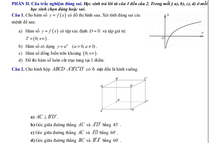 PHẢN II. Câu trắc nghiệm đúng sai. Học sinh trả lời từ câu 1 đến câu 2. Trong mỗi ý a), b), c), d) ở mỗi
học sinh chọn đúng hoặc sai.
Câu 1. Cho hàm số y=f(x) có đồ thị hình sau. Xét tính đúng sai các 
mệnh đề sau:
a) Hàm số y=f(x) có tập xác định D=R và tập giá trị
T=(0;+∈fty ).
b) Hàm số có dạng y=a^x(a>0,a!= 1).
c) Hàm số đồng biến trên khoảng (0;+∈fty ).
d) Đồ thi hàm số luôn cắt trục tung tại 1 điểm.
Câu 2. Cho hình hộp ABCD· A'B'C'D' có 6 mặt đều là hình vuông.
a) AC⊥ B'D'.
b) Góc giữa đường thắng AC và A'D' bǎng 45°.
c) Góc giữa đường thắng AC và A'D bằng 60°.
d) Góc giữa đường thắng BC và B'A' bằng 60°.