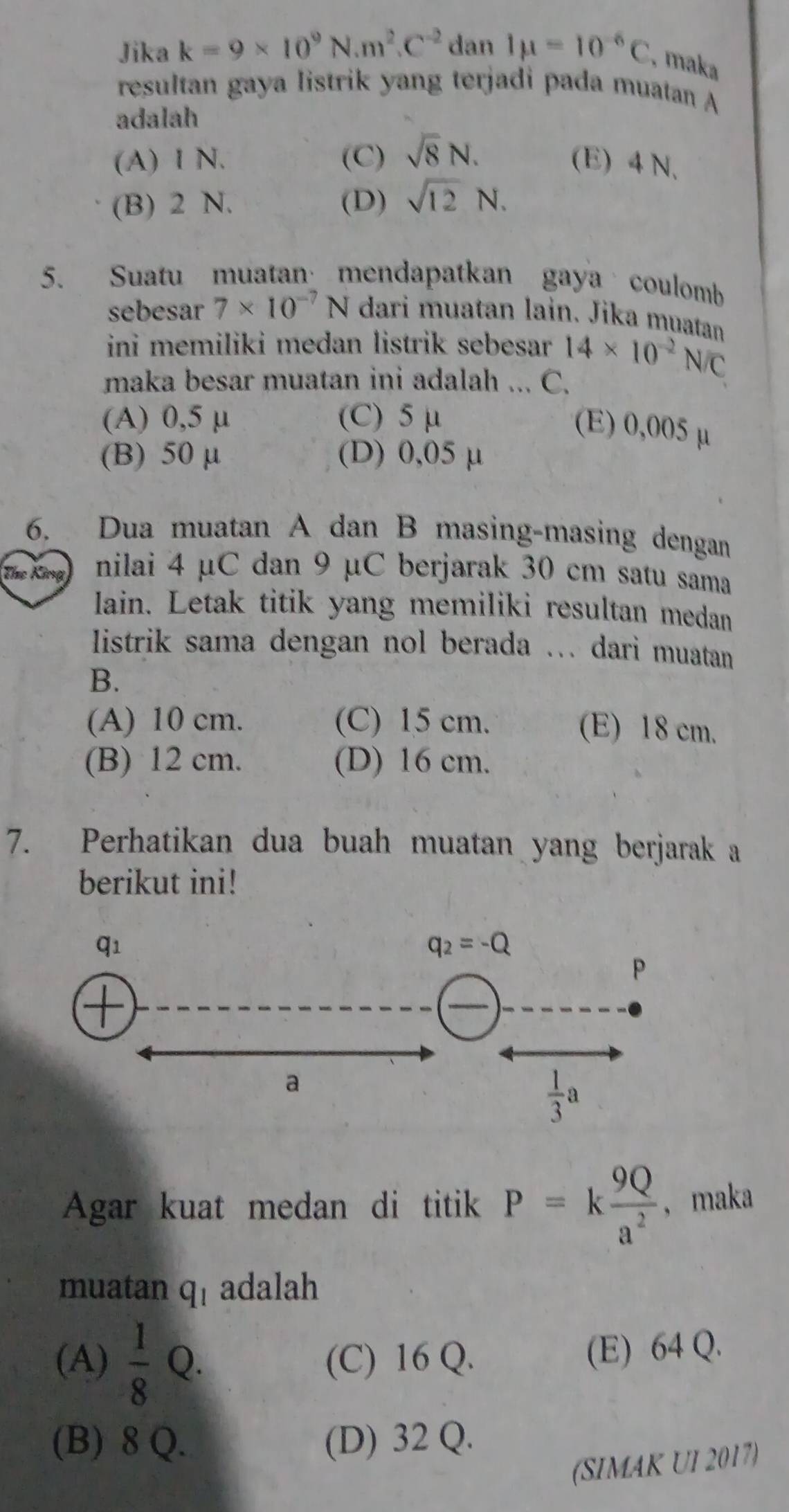 Jika k=9* 10^9N.m^2.C^(-2) dan Imu =10^(-6)C , maka
resultan gaya listrik yang terjadi pada muatan A
adalah
(A) I N. (C) sqrt(8)N. (E) 4 N.
(B) 2 N. (D) sqrt(12)N.
5. Suatu muatan·mendapatkan gaya coulomb
sebesar 7* 10^(-7)N dari muatan lain. Jika muatan
ini memiliki medan listrik sebesar 14* 10^(-2)N/C
maka besar muatan ini adalah ... C.
(A) 0,5 μ (C) 5 μ
(E) 0,005 μ
(B) 50 μ (D) 0,05 μ
6. Dua muatan A dan B masing-masing dengan
Tíhe Kia) nilai 4 μC dan 9 μC berjarak 30 cm satu sama
lain. Letak titik yang memiliki resultan medan
listrik sama dengan nol berada ... dari muatan
B.
(A) 10 cm. (C) 15 cm. (E) 18 cm.
(B) 12 cm. (D) 16 cm.
7. Perhatikan dua buah muatan yang berjarak a
berikut ini!
Agar kuat medan di titik P=k 9Q/a^2  , maka
muatan q_1 adalah
(A)  1/8  0. (C) 16 Q. (E) 64 Q.
(B) 8 Q. (D) 32 Q.
(SIMAK UI 2017)